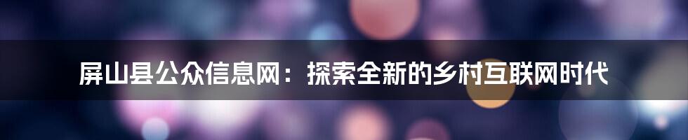 屏山县公众信息网：探索全新的乡村互联网时代