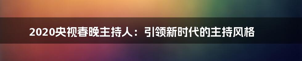 2020央视春晚主持人：引领新时代的主持风格