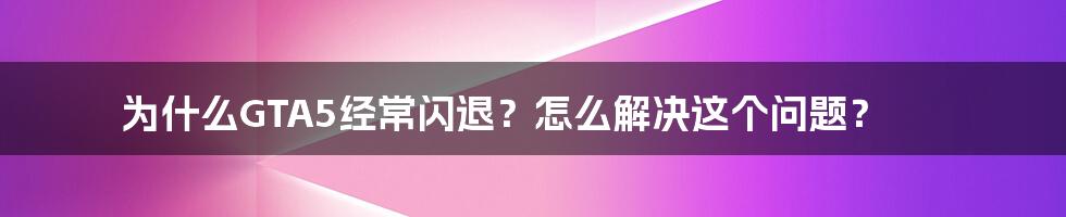 为什么GTA5经常闪退？怎么解决这个问题？