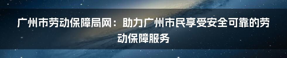 广州市劳动保障局网：助力广州市民享受安全可靠的劳动保障服务