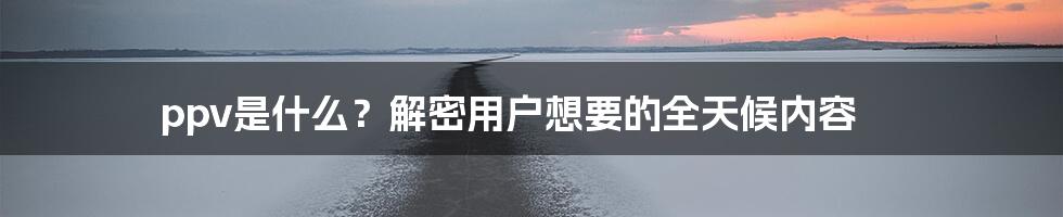 ppv是什么？解密用户想要的全天候内容