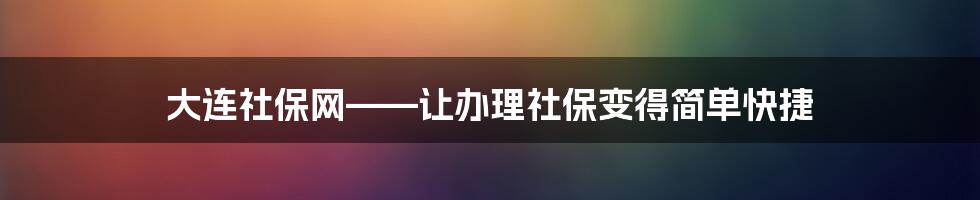 大连社保网——让办理社保变得简单快捷