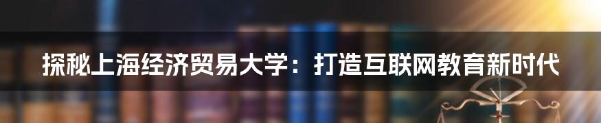 探秘上海经济贸易大学：打造互联网教育新时代