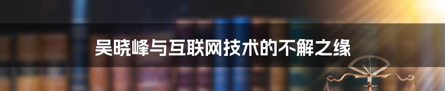 吴晓峰与互联网技术的不解之缘