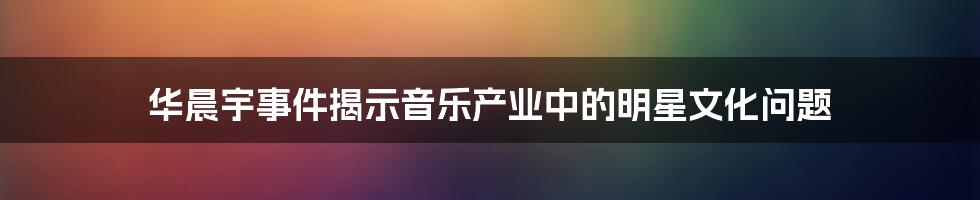 华晨宇事件揭示音乐产业中的明星文化问题