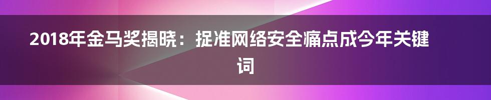 2018年金马奖揭晓：捉准网络安全痛点成今年关键词