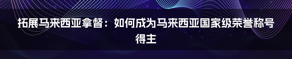 拓展马来西亚拿督：如何成为马来西亚国家级荣誉称号得主