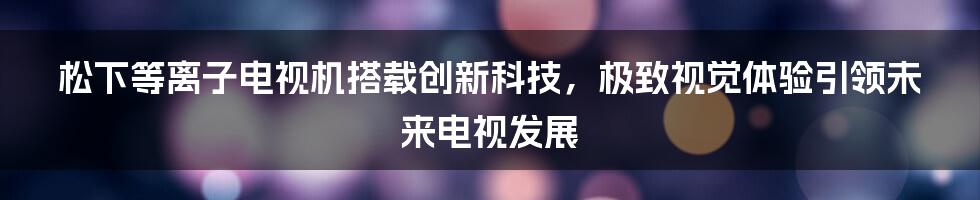 松下等离子电视机搭载创新科技，极致视觉体验引领未来电视发展