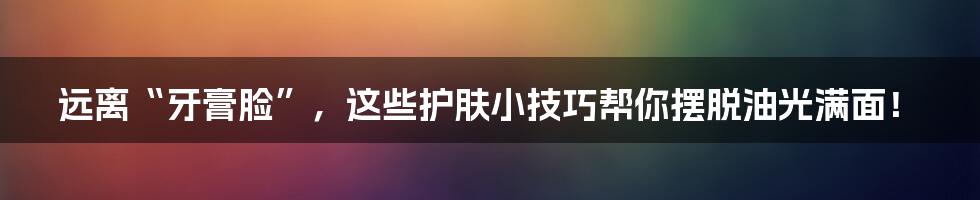 远离“牙膏脸”，这些护肤小技巧帮你摆脱油光满面！