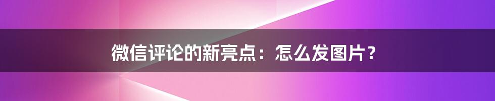 微信评论的新亮点：怎么发图片？