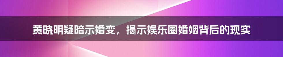 黄晓明疑暗示婚变，揭示娱乐圈婚姻背后的现实