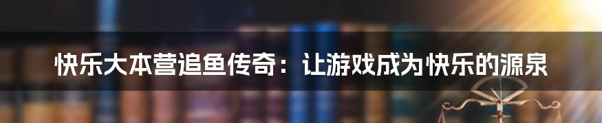 快乐大本营追鱼传奇：让游戏成为快乐的源泉