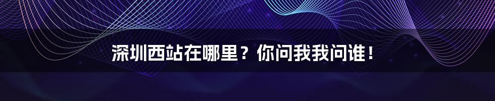 深圳西站在哪里？你问我我问谁！