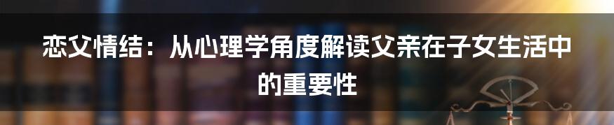 恋父情结：从心理学角度解读父亲在子女生活中的重要性