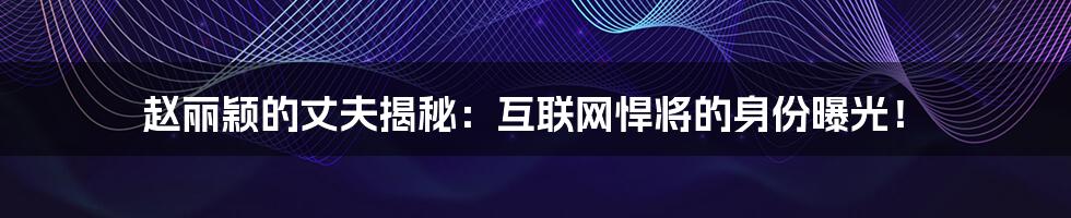 赵丽颖的丈夫揭秘：互联网悍将的身份曝光！