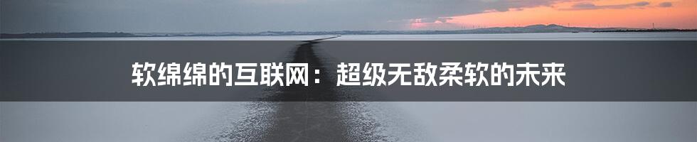 软绵绵的互联网：超级无敌柔软的未来