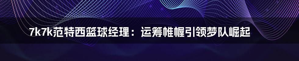 7k7k范特西篮球经理：运筹帷幄引领梦队崛起