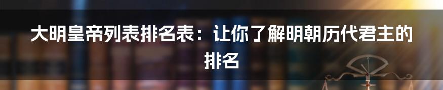 大明皇帝列表排名表：让你了解明朝历代君主的排名