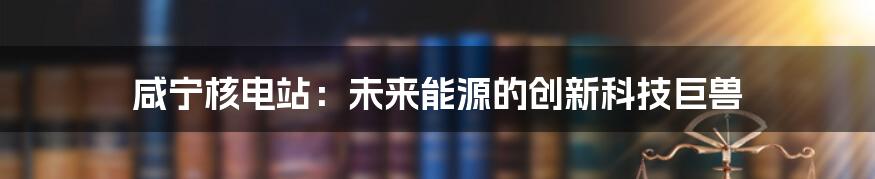 咸宁核电站：未来能源的创新科技巨兽