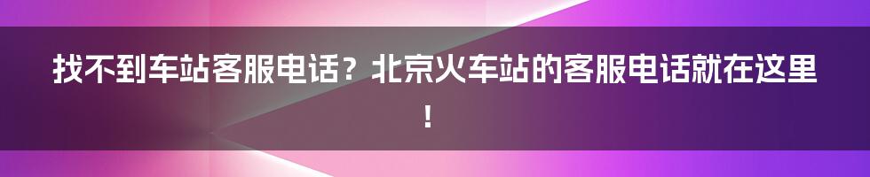 找不到车站客服电话？北京火车站的客服电话就在这里！