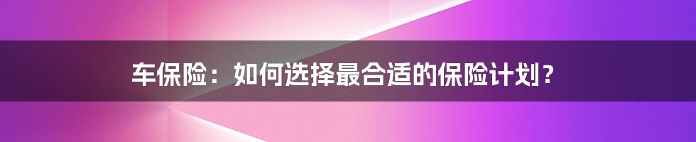 车保险：如何选择最合适的保险计划？