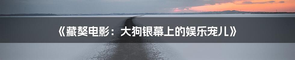 《藏獒电影：大狗银幕上的娱乐宠儿》