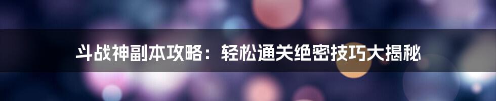 斗战神副本攻略：轻松通关绝密技巧大揭秘