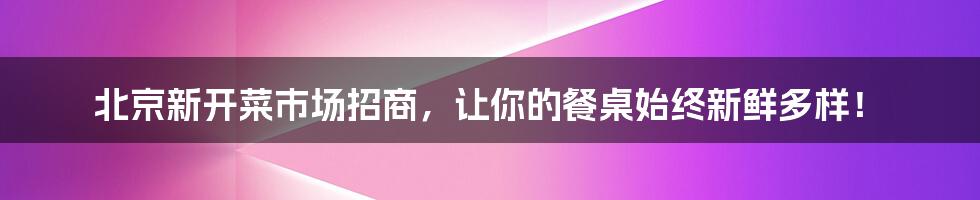 北京新开菜市场招商，让你的餐桌始终新鲜多样！