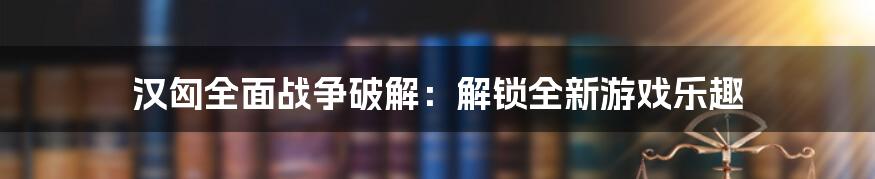 汉匈全面战争破解：解锁全新游戏乐趣