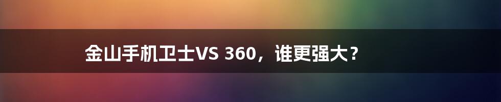 金山手机卫士VS 360，谁更强大？