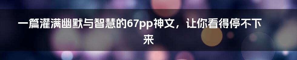 一篇灌满幽默与智慧的67pp神文，让你看得停不下来