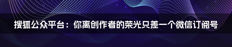 搜狐公众平台：你离创作者的荣光只差一个微信订阅号