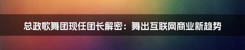 总政歌舞团现任团长解密：舞出互联网商业新趋势