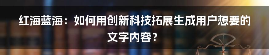 红海蓝海：如何用创新科技拓展生成用户想要的文字内容？