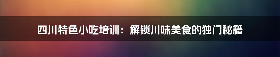 四川特色小吃培训：解锁川味美食的独门秘籍