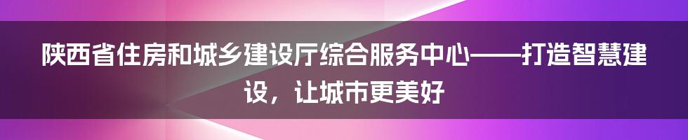 陕西省住房和城乡建设厅综合服务中心——打造智慧建设，让城市更美好