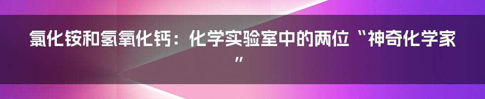 氯化铵和氢氧化钙：化学实验室中的两位“神奇化学家”