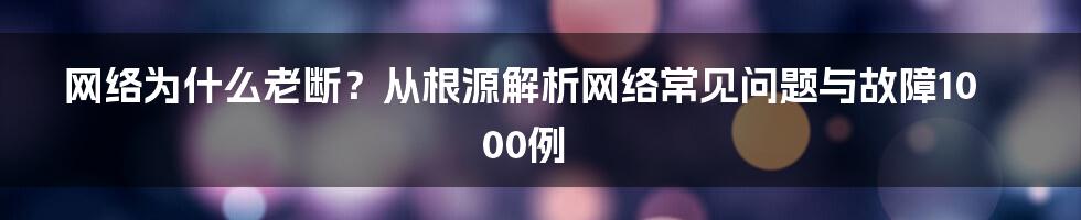 网络为什么老断？从根源解析网络常见问题与故障1000例