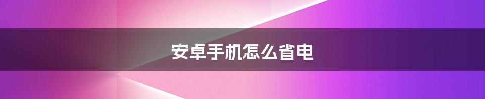 安卓手机怎么省电