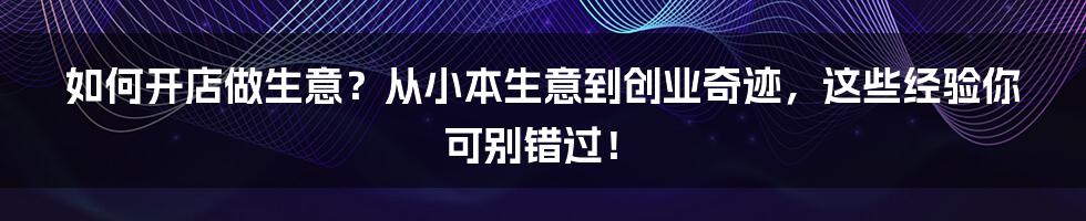 如何开店做生意？从小本生意到创业奇迹，这些经验你可别错过！