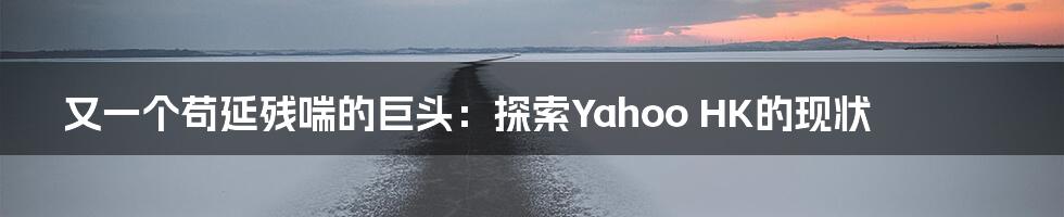 又一个苟延残喘的巨头：探索Yahoo HK的现状