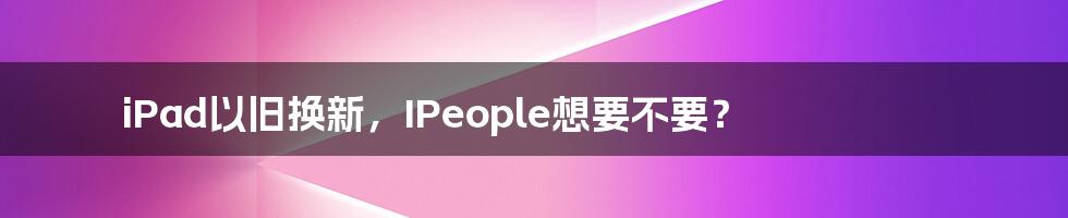 iPad以旧换新，IPeople想要不要？