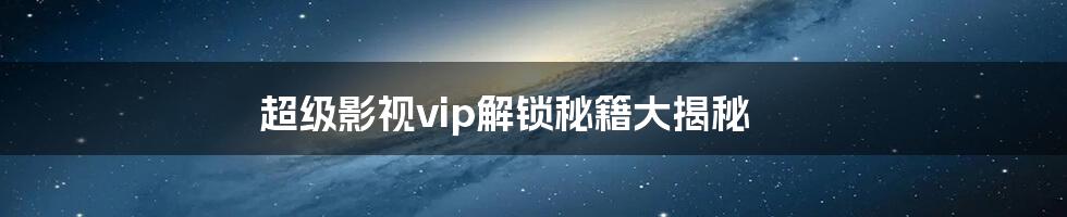 超级影视vip解锁秘籍大揭秘