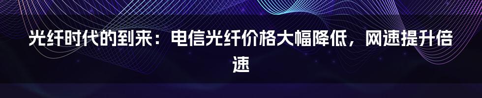 光纤时代的到来：电信光纤价格大幅降低，网速提升倍速