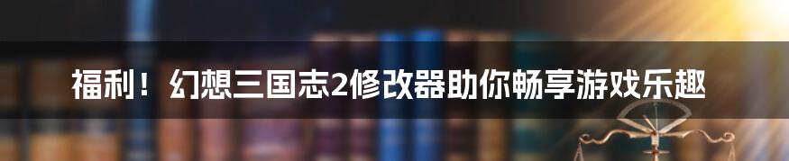 福利！幻想三国志2修改器助你畅享游戏乐趣