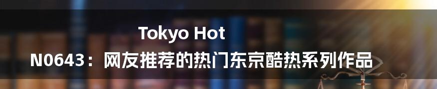 Tokyo Hot N0643：网友推荐的热门东京酷热系列作品