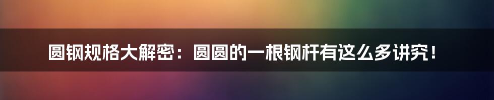 圆钢规格大解密：圆圆的一根钢杆有这么多讲究！