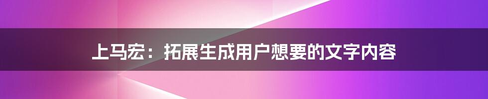 上马宏：拓展生成用户想要的文字内容