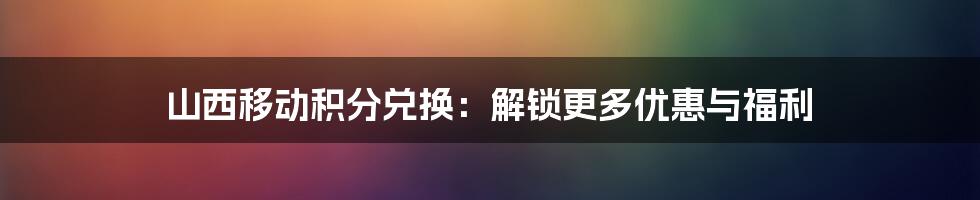 山西移动积分兑换：解锁更多优惠与福利