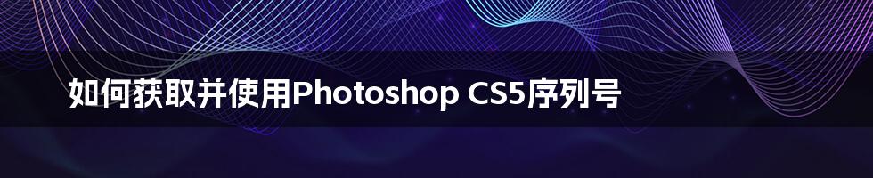 如何获取并使用Photoshop CS5序列号